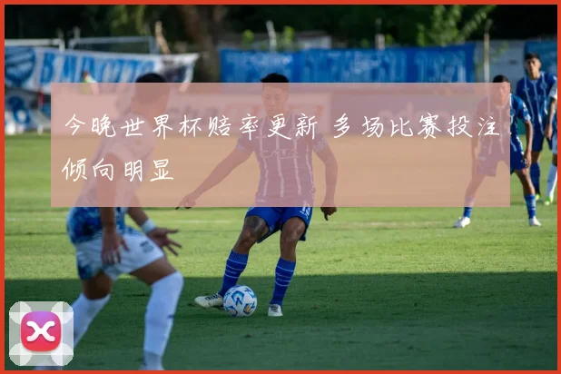 今晚世界杯赔率更新 多场比赛投注倾向明显