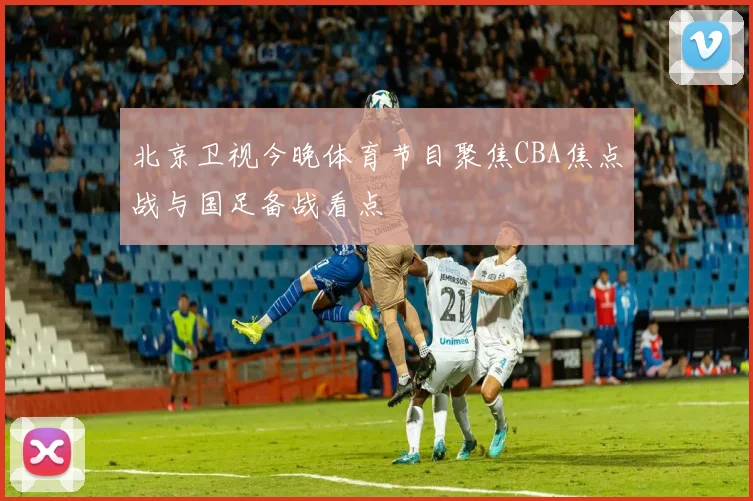 北京卫视今晚体育节目聚焦CBA焦点战与国足备战看点